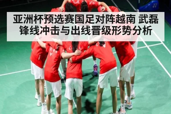 亚洲杯预选赛国足对阵越南 武磊锋线冲击与出线晋级形势分析