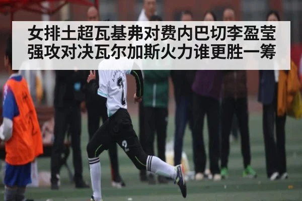 女排土超瓦基弗对费内巴切李盈莹强攻对决瓦尔加斯火力谁更胜一筹