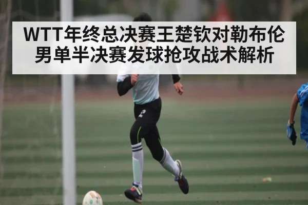 WTT年终总决赛王楚钦对勒布伦男单半决赛发球抢攻战术解析